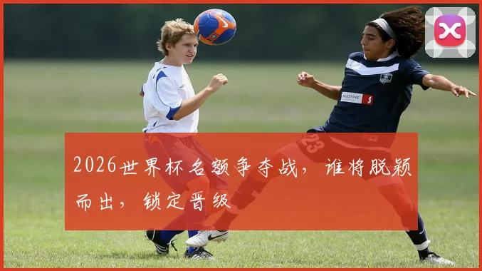 2026世界杯名额争夺战，谁将脱颖而出，锁定晋级