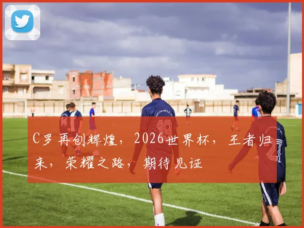 C罗再创辉煌，2026世界杯，王者归来，荣耀之路，期待见证