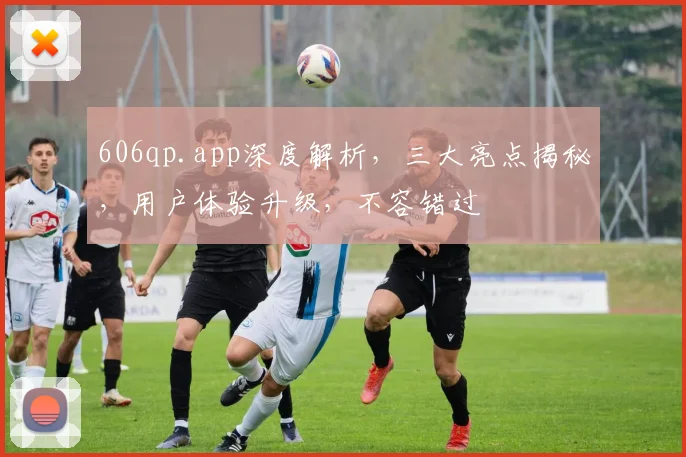 606qp.app深度解析，三大亮点揭秘，用户体验升级，不容错过